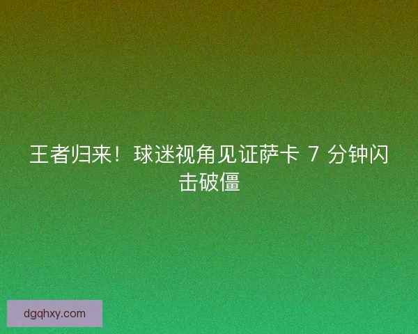 王者归来！球迷视角见证萨卡 7 分钟闪击破僵