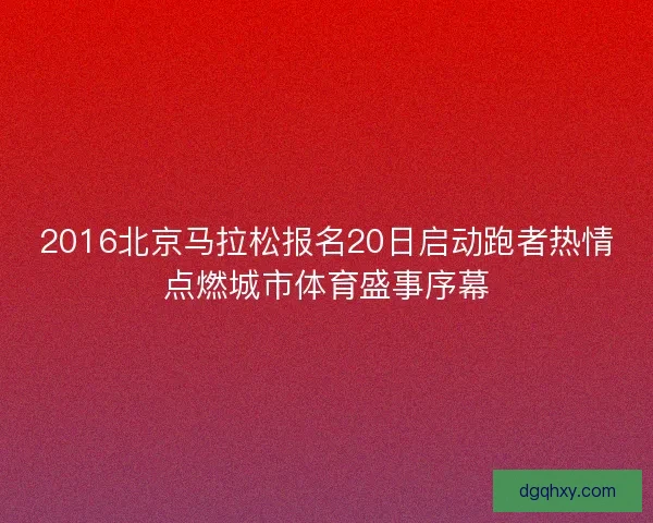 2016北京马拉松报名20日启动跑者热情点燃城市体育盛事序幕