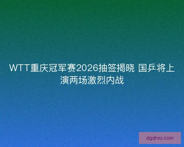 WTT重庆冠军赛2026抽签揭晓 国乒将上演两场激烈内战