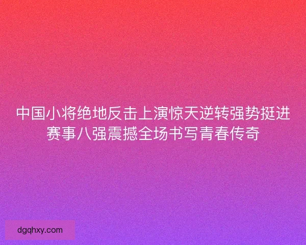 中国小将绝地反击上演惊天逆转强势挺进赛事八强震撼全场书写青春传奇