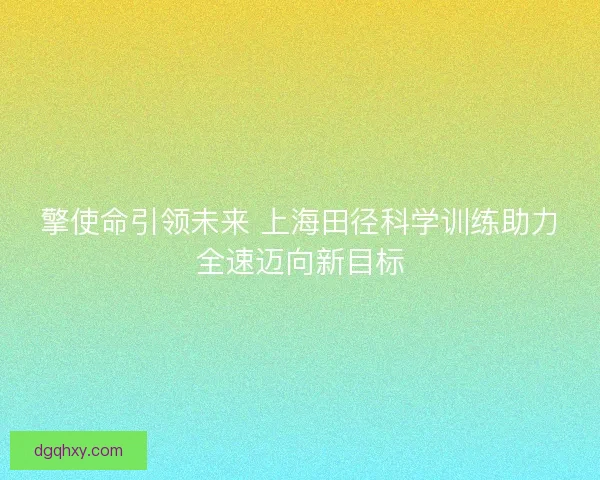 擎使命引领未来 上海田径科学训练助力全速迈向新目标