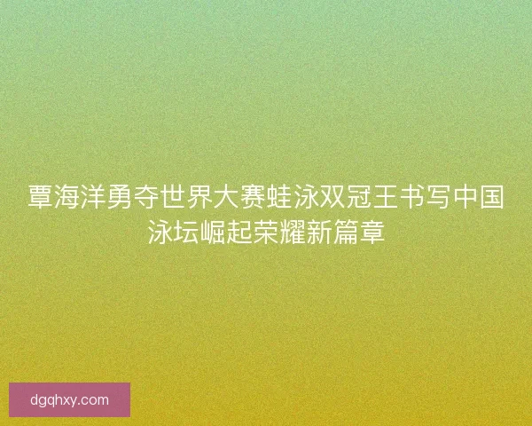 覃海洋勇夺世界大赛蛙泳双冠王书写中国泳坛崛起荣耀新篇章