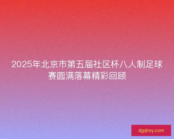 2025年北京市第五届社区杯八人制足球赛圆满落幕精彩回顾