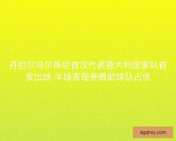 丹尼尔马尔蒂尼首次代表意大利国家队首发出场 半场表现亮眼助球队占优