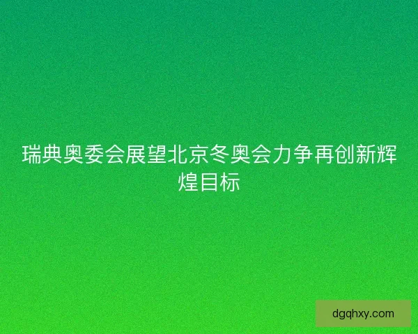 瑞典奥委会展望北京冬奥会力争再创新辉煌目标