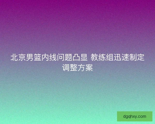 北京男篮内线问题凸显 教练组迅速制定调整方案