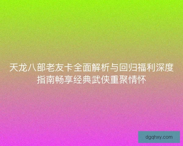 天龙八部老友卡全面解析与回归福利深度指南畅享经典武侠重聚情怀