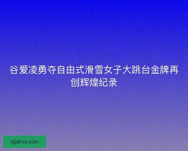 谷爱凌勇夺自由式滑雪女子大跳台金牌再创辉煌纪录