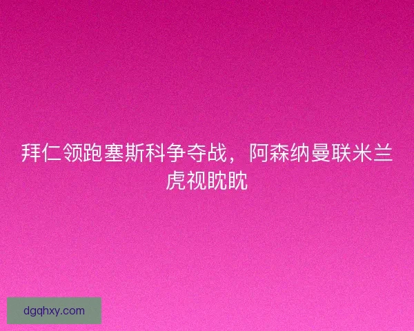 拜仁领跑塞斯科争夺战，阿森纳曼联米兰虎视眈眈
