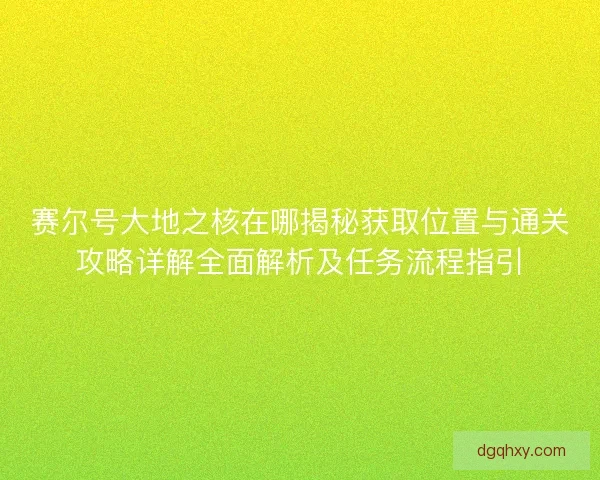 赛尔号大地之核在哪揭秘获取位置与通关攻略详解全面解析及任务流程指引