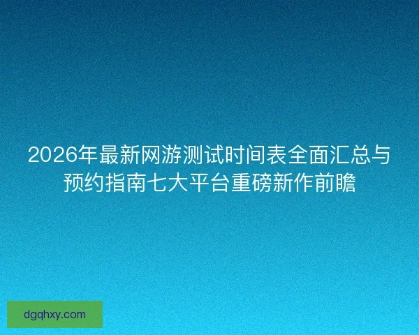 2026年最新网游测试时间表全面汇总与预约指南七大平台重磅新作前瞻