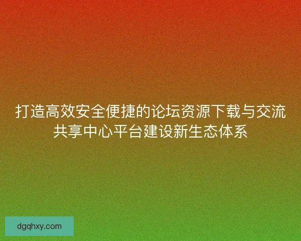 打造高效安全便捷的论坛资源下载与交流共享中心平台建设新生态体系