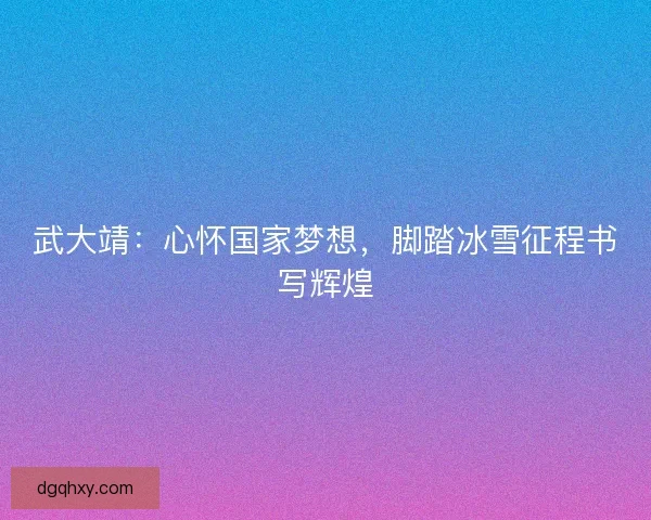 武大靖：心怀国家梦想，脚踏冰雪征程书写辉煌