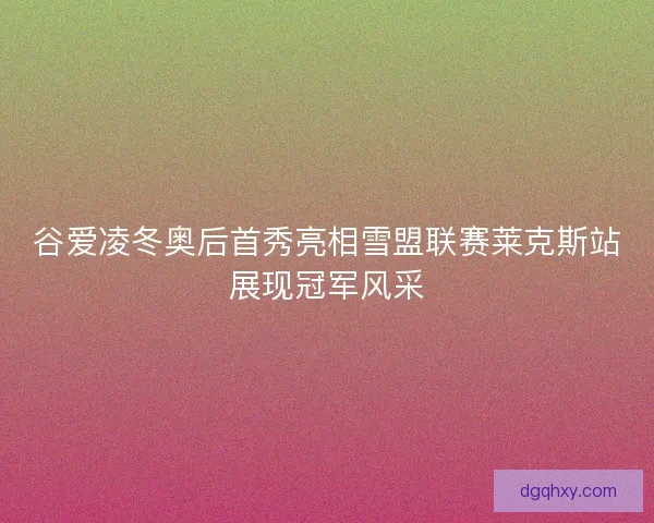 谷爱凌冬奥后首秀亮相雪盟联赛莱克斯站展现冠军风采