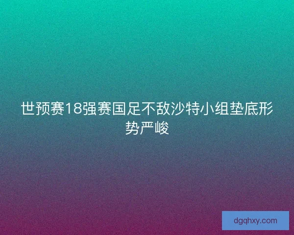 世预赛18强赛国足不敌沙特小组垫底形势严峻