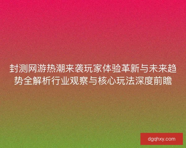 封测网游热潮来袭玩家体验革新与未来趋势全解析行业观察与核心玩法深度前瞻