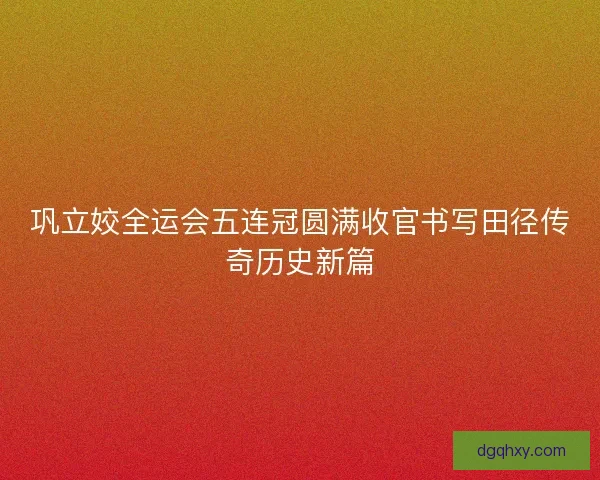 巩立姣全运会五连冠圆满收官书写田径传奇历史新篇