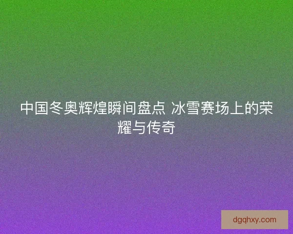 中国冬奥辉煌瞬间盘点 冰雪赛场上的荣耀与传奇