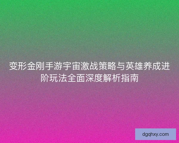 变形金刚手游宇宙激战策略与英雄养成进阶玩法全面深度解析指南